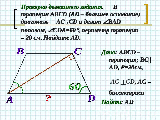 Проверка домашнего задания. В трапеции АВСD (АD – большее основание) диагональ АС ┴СD и делит ВАD пополам, СDА=60, периметр трапеции – 20 см. Найдите АD. Дано: АВСD –трапеция; BC||AD, Р=20см, АС ┴СD, АС – биссектриса Найти: AD