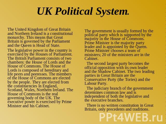 UK Political System. The United Kingdom of Great Britain and Northern Ireland is a constitutional monarchy. This means that Great Britain is governed by the Parliament and the Queen is Head of State. The legislative power in the country is exercised…