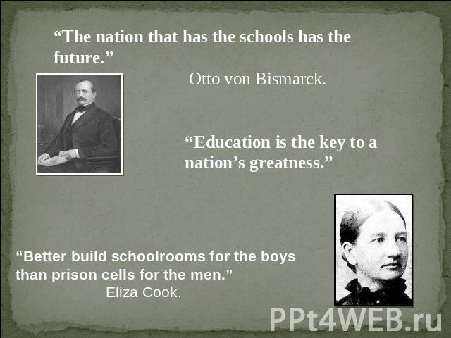 “The nation that has the schools has the future.” Otto von Bismarck. “Education is the key to a nation’s greatness.” “Better build schoolrooms for the boys than prison cells for the men.”Eliza Cook.