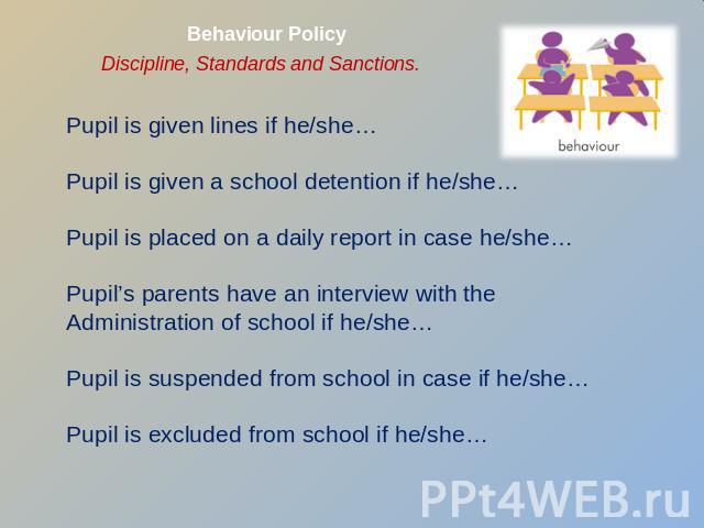 Behaviour Policy Discipline, Standards and Sanctions. Pupil is given lines if he/she…Pupil is given a school detention if he/she…Pupil is placed on a daily report in case he/she…Pupil’s parents have an interview with the Administration of school if …