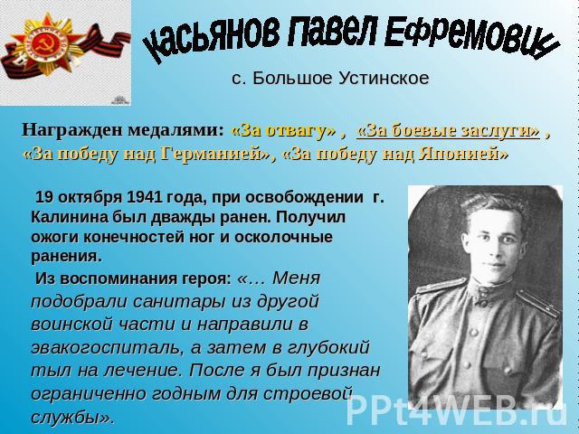 Касьянов Павел Ефремович Награжден медалями: «За отвагу» , «За боевые заслуги» , «За победу над Германией», «За победу над Японией» 19 октября 1941 года, при освобождении г. Калинина был дважды ранен. Получил ожоги конечностей ног и осколочные ранен…