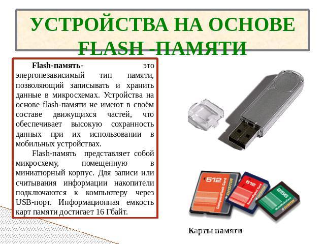 УСТРОЙСТВА НА ОСНОВЕ FLASH -ПАМЯТИ Flash-память- это энергонезависимый тип памяти, позволяющий записывать и хранить данные в микросхемах. Устройства на основе flash-памяти не имеют в своём составе движущихся частей, что обеспечивает высокую сохранно…