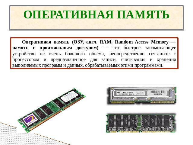 ОПЕРАТИВНАЯ ПАМЯТЬ Оперативная память (ОЗУ, англ. RAM, Random Access Memory — память с произвольным доступом) — это быстрое запоминающее устройство не очень большого объёма, непосредственно связанное с процессором и предназначенное для записи, считы…