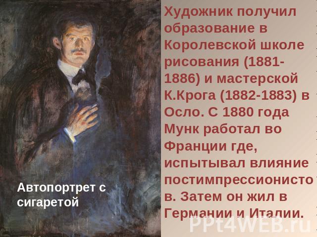 Художник получил образование в Королевской школе рисования (1881-1886) и мастерской К.Крога (1882-1883) в Осло. С 1880 года Мунк работал во Франции где, испытывал влияние постимпрессионистов. Затем он жил в Германии и Италии.Автопортрет с сигаретой