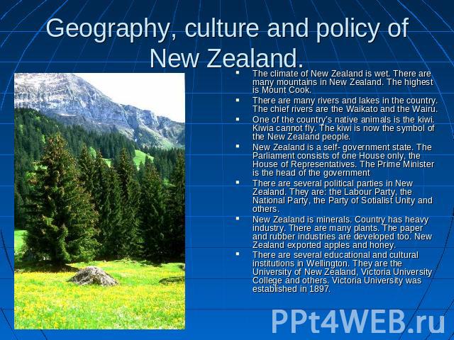 Geography, culture and policy of New Zealand. The climate of New Zealand is wet. There are many mountains in New Zealand. The highest is Mount Cook.There are many rivers and lakes in the country. The chief rivers are the Waikato and the Wairu. One o…