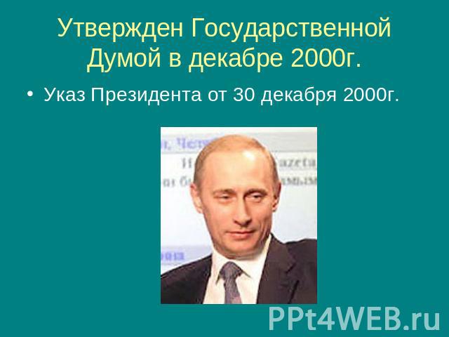 Утвержден Государственной Думой в декабре 2000г. Указ Президента от 30 декабря 2000г.