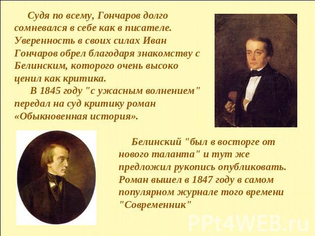 Судя по всему, Гончаров долго сомневался в себе как в писателе.Уверенность в своих силах Иван Гончаров обрел благодаря знакомству с Белинским, которого очень высоко ценил как критика. В 1845 году 