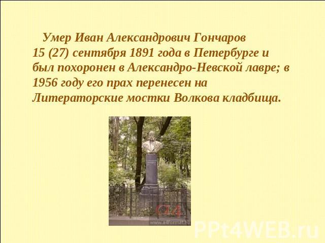 Умер Иван Александрович Гончаров 15 (27) сентября 1891 года в Петербурге и был похоронен в Александро-Невской лавре; в 1956 году его прах перенесен на Литераторские мостки Волкова кладбища. 