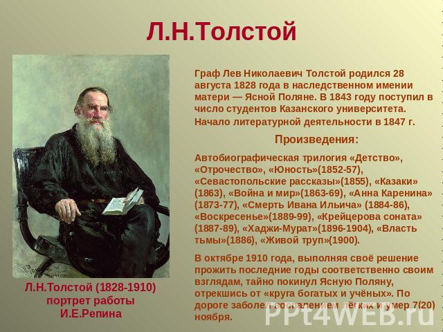 Л.Н.Толстой Граф Лев Николаевич Толстой родился 28 августа 1828 года в наследственном имении матери — Ясной Поляне. В 1843 году поступил в число студентов Казанского университета. Начало литературной деятельности в 1847 г. Произведения:Автобиографич…