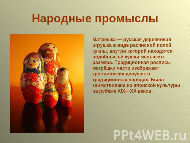 Народные промыслы Матрёшка — русская деревянная игрушка в виде расписной полой куклы, внутри которой находятся подобные ей куклы меньшего размера. Традиционная роспись матрёшки часто изображает крестьянских девушек в традиционных нарядах. Была заимс…