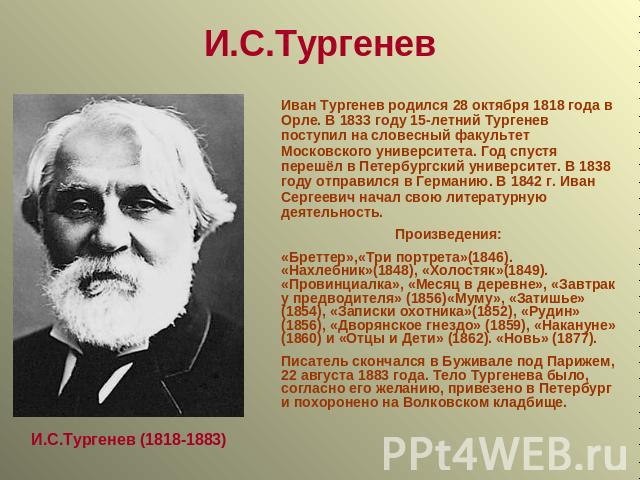 И.С.Тургенев Иван Тургенев родился 28 октября 1818 года в Орле. В 1833 году 15-летний Тургенев поступил на словесный факультет Московского университета. Год спустя перешёл в Петербургский университет. В 1838 году отправился в Германию. В 1842 г. Ива…