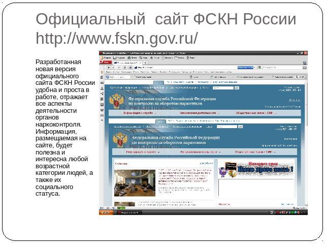 Официальный сайт ФСКН России http://www.fskn.gov.ru/ Разработанная новая версия официального сайта ФСКН России удобна и проста в работе, отражает все аспекты деятельности органов наркоконтроля. Информация, размещаемая на сайте, будет полезна и интер…