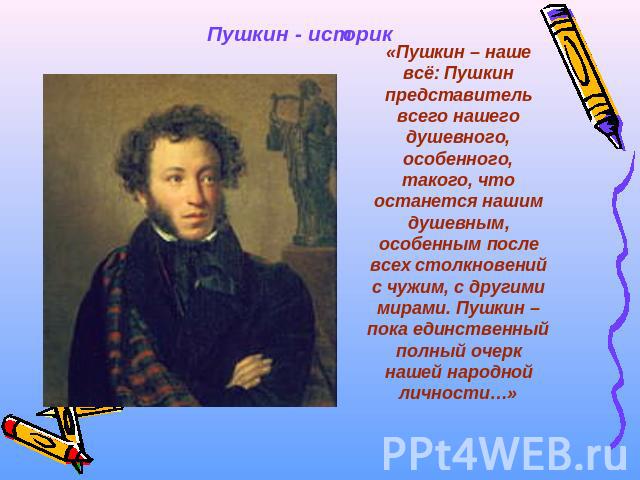 Пушкин - историк «Пушкин – наше всё: Пушкин представитель всего нашего душевного, особенного, такого, что останется нашим душевным, особенным после всех столкновений с чужим, с другими мирами. Пушкин – пока единственный полный очерк нашей народной л…