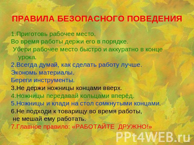 ПРАВИЛА БЕЗОПАСНОГО ПОВЕДЕНИЯ 1.Приготовь рабочее место. Во время работы держи его в порядке. Убери рабочее место быстро и аккуратно в конце урока.2.Всегда думай, как сделать работу лучше. Экономь материалы. Береги инструменты.3.Не держи ножницы кон…