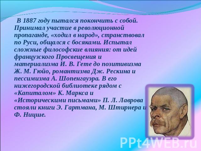 В 1887 году пытался покончить с собой. Принимал участие в революционной пропаганде, «ходил в народ», странствовал по Руси, общался с босяками. Испытал сложные философские влияния: от идей французского Просвещения и материализма И. В. Гете до позитив…