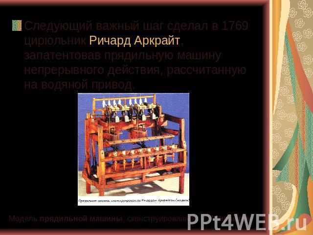 Следующий важный шаг сделал в 1769 цирюльник Ричард Аркрайт, запатентовав прядильную машину непрерывного действия, рассчитанную на водяной привод. Модель прядильной машины, сконструированной Р. Аркрайтом