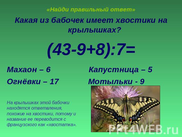 «Найди правильный ответ» Какая из бабочек имеет хвостики на крылышках?(43-9+8):7=Махаон – 6 Капустница – 5Огнёвки – 17 Мотыльки - 9На крылышках этой бабочки находятся ответвления, похожие на хвостики, потому и название ее переводится с французского …
