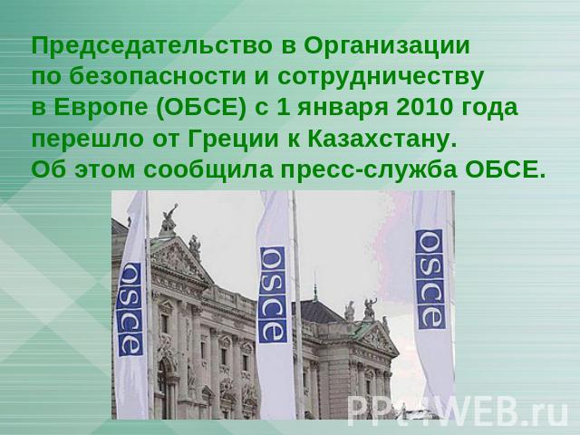 Председательство в Организации по безопасности и сотрудничеству в Европе (ОБСЕ) с 1 января 2010 года перешло от Греции к Казахстану. Об этом сообщила пресс-служба ОБСЕ.