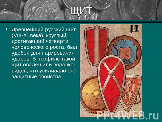 ЩИТ Древнейший русский щит (VIII-XI века), круглый, достигавший четверти человеческого роста, был удобен для парирования ударов. В профиль такой щит овален или воронко-виден, что усиливало его защитные свойства.