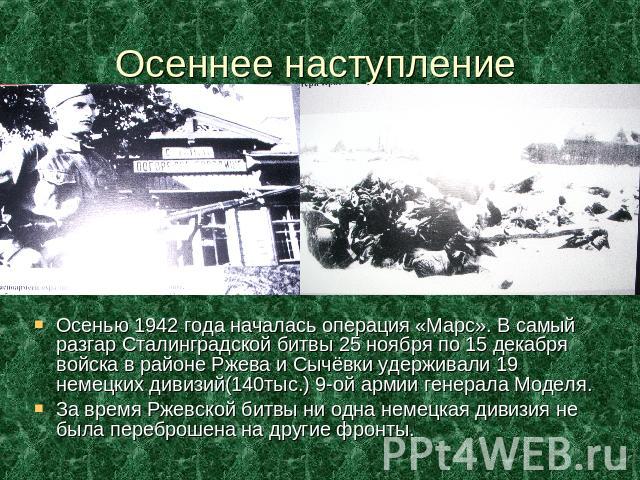 Осеннее наступление Осенью 1942 года началась операция «Марс». В самый разгар Сталинградской битвы 25 ноября по 15 декабря войска в районе Ржева и Сычёвки удерживали 19 немецких дивизий(140тыс.) 9-ой армии генерала Моделя.За время Ржевской битвы ни …