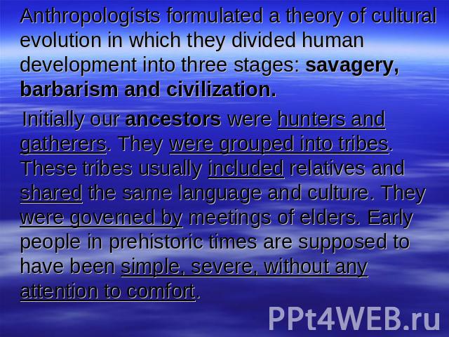 Anthropologists formulated a theory of cultural evolution in which they divided human development into three stages: savagery, barbarism and civilization. Initially our ancestors were hunters and gatherers. They were grouped into tribes. These tribe…