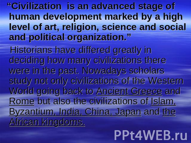 “Civilization is an advanced stage of human development marked by a high level of art, religion, science and social and political organization.” Historians have differed greatly in deciding how many civilizations there were in the past. Nowadays sch…