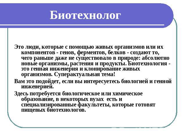 Биотехнолог Это люди, которые с помощью живых организмов или их компонентов - генов, ферментов, белков - создают то, чего раньше даже не существовало в природе: абсолютно новые организмы, растения и продукты. Биотехнология - это генная инженерия и к…