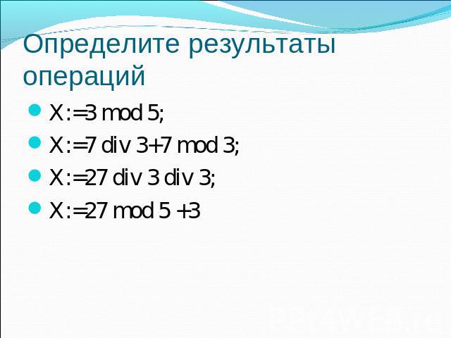 Определите результаты операций X:=3 mod 5;X:=7 div 3+7 mod 3;X:=27 div 3 div 3;X:=27 mod 5 +3