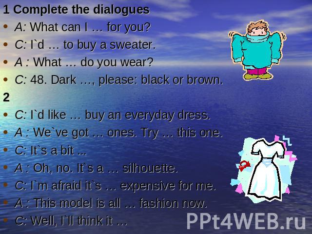 1 Complete the dialoguesA: What can I … for you?C: I`d … to buy a sweater.A : What … do you wear?C: 48. Dark …, please: black or brown.2C: I`d like … buy an everyday dress.A : We`ve got … ones. Try … this one.C: It`s a bit ...A : Oh, no. It`s a … si…
