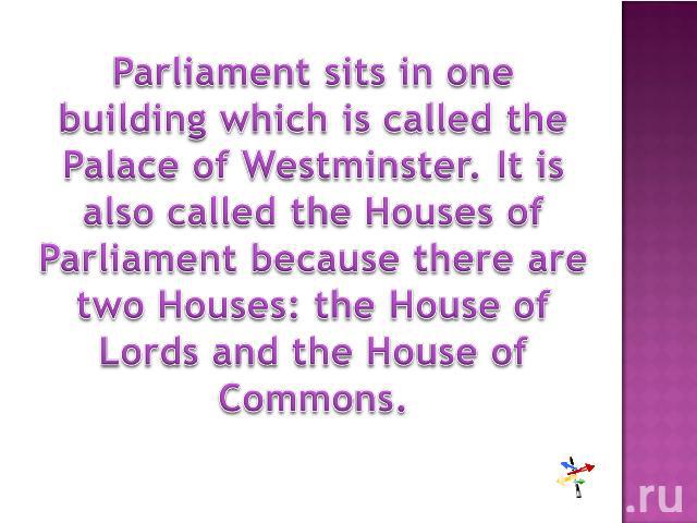 Parliament sits in one building which is called the Palace of Westminster. It is also called the Houses of Parliament because there are two Houses: the House of Lords and the House of Commons.