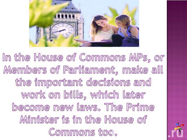 In the House of Commons MPs, or Members of Parliament, make all the important decisions and work on bills, which later become new laws. The Prime Minister is in the House of Commons too.