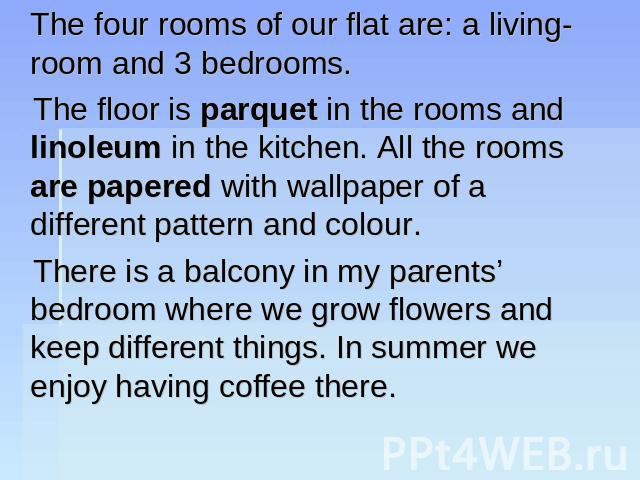 The four rooms of our flat are: a living-room and 3 bedrooms. The floor is parquet in the rooms and linoleum in the kitchen. All the rooms are papered with wallpaper of a different pattern and colour. There is a balcony in my parents’ bedroom where …