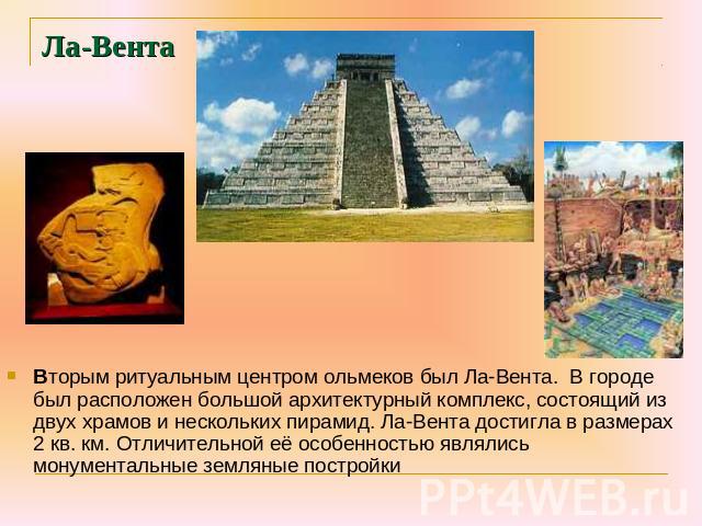 Ла-Вента Вторым ритуальным центром ольмеков был Ла-Вента. В городе был расположен большой архитектурный комплекс, состоящий из двух храмов и нескольких пирамид. Ла-Вента достигла в размерах 2 кв. км. Отличительной её особенностью являлись монументал…