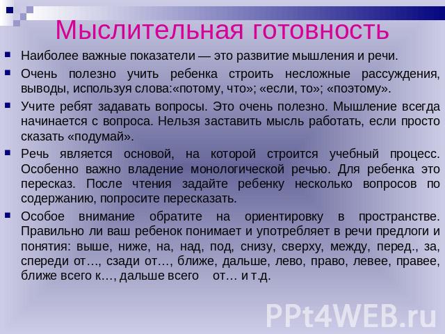 Мыслительная готовность Наиболее важные показатели — это развитие мышления и речи. Очень полезно учить ребенка строить несложные рассуждения, выводы, используя слова:«потому, что»; «если, то»; «поэтому».Учите ребят задавать вопросы. Это очень полезн…