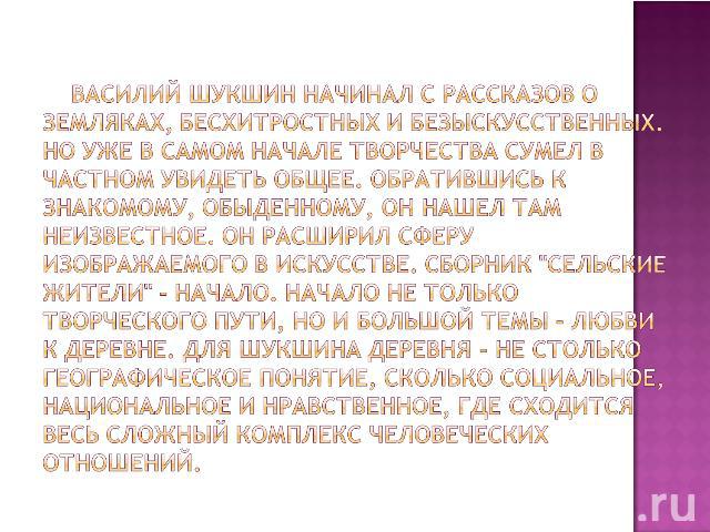     Василий Шукшин начинал с рассказов о земляках, бесхитростных и безыскусственных. Но уже в самом начале творчества сумел в частном увидеть общее. Обратившись к знакомому, обыденному, он нашел там неизвестное. Он расширил сферу изображаемого в иск…