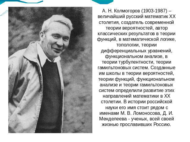 А. Н. Колмогоров (1903-1987) – величайший русский математик ХХ столетия, создатель современной теории вероятностей, автор классических результатов в теории функций, в математической логике, топологии, теории дифференциальных уравнений, функционально…