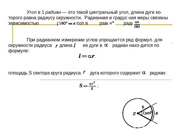 Угол в 1 радиан — это такой центральный угол, длина дуги которого равна радиусу окружности. Радианная и градус ная меры связаны зависимостью радиан; угол в равен радиан.При радианном измерении углов упрощается ряд формул. для окружности радиуса длин…