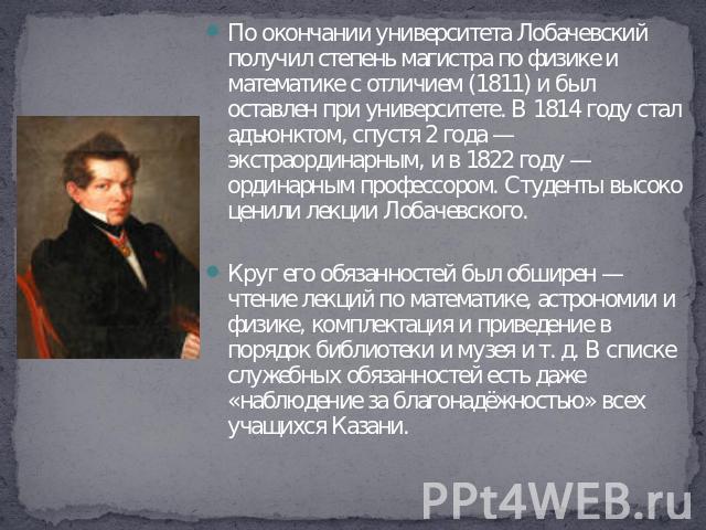 По окончании университета Лобачевский получил степень магистра по физике и математике с отличием (1811) и был оставлен при университете. В 1814 году стал адъюнктом, спустя 2 года — экстраординарным, и в 1822 году — ординарным профессором. Студенты в…