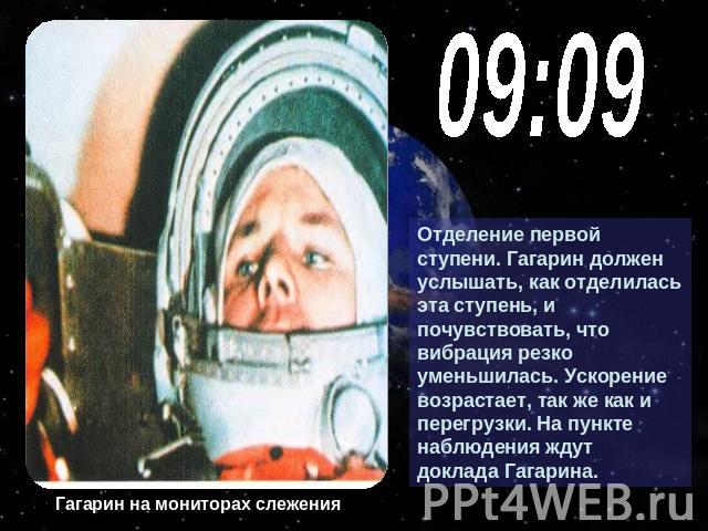 09:09Отделение первой ступени. Гагарин должен услышать, как отделилась эта ступень, и почувствовать, что вибрация резко уменьшилась. Ускорение возрастает, так же как и перегрузки. На пункте наблюдения ждут доклада Гагарина. Гагарин на мониторах слежения