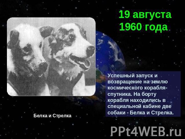 19 августа 1960 года Успешный запуск и возвращение на землю космического корабля-спутника. На борту корабля находились в специальной кабине две собаки - Белка и Стрелка. Белка и Стрелка