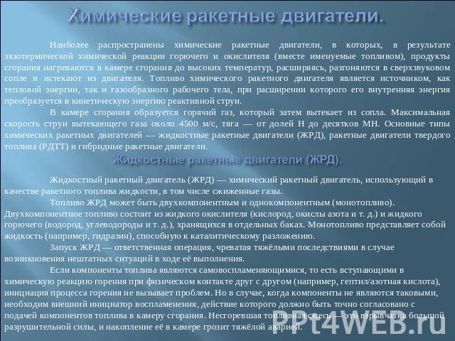 Химические ракетные двигатели. Наиболее распространены химические ракетные двигатели, в которых, в результате экзотермической химической реакции горючего и окислителя (вместе именуемые топливом), продукты сгорания нагреваются в камере сгорания до вы…