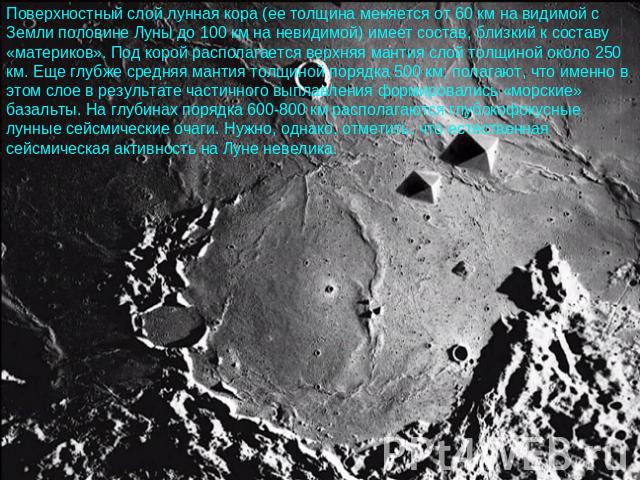 Поверхностный слой лунная кора (ее толщина меняется от 60 км на видимой с Земли половине Луны до 100 км на невидимой) имеет состав, близкий к составу «материков». Под корой располагается верхняя мантия слой толщиной около 250 км. Еще глубже средняя …