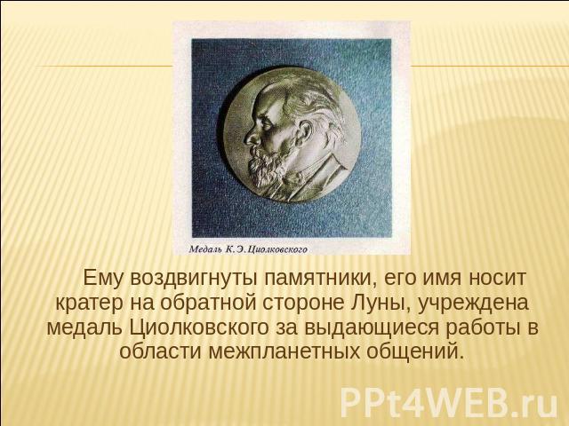 Ему воздвигнуты памятники, его имя носит кратер на обратной стороне Луны, учреждена медаль Циолковского за выдающиеся работы в области межпланетных общений.