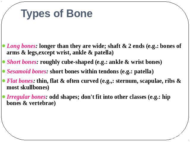 Types of Bone Long bones: longer than they are wide; shaft & 2 ends (e.g.: bones of arms & legs,except wrist, ankle & patella)Short bones: roughly cube-shaped (e.g.: ankle & wrist bones)Sesamoid bones: short bones within tendons (e.g.: patella)Flat …