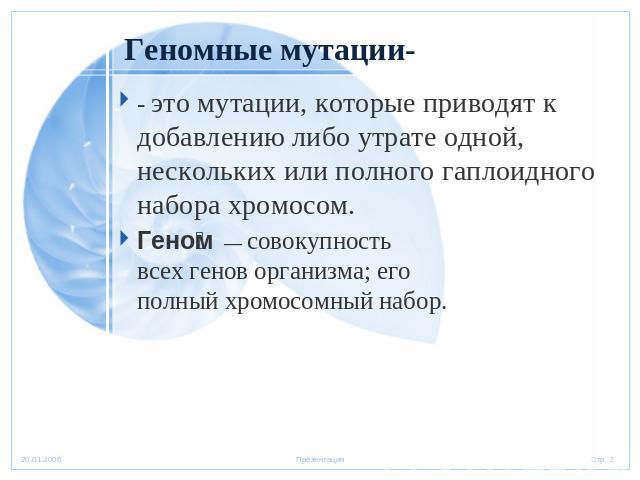 Геномные мутации-- это мутации, которые приводят к добавлению либо утрате одной, нескольких или полного гаплоидного набора хромосом.Геном  — совокупность всех генов организма; его полный хромосомный набор.