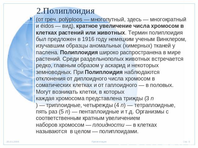 2.Полиплоидия (от греч. polýploos — многопутный, здесь — многократный и éidos — вид), кратное увеличение числа хромосом в клетках растений или животных. Термин полиплоидия был предложен в 1916 году немецким ученым Винклером, изучавшим образцы аномал…