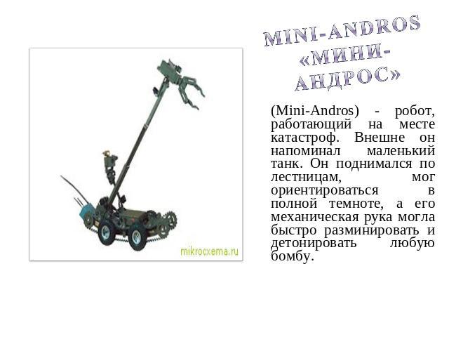 Mini-Andros «Мини-Андрос» (Mini-Andros) - робот, работающий на месте катастроф. Внешне он напоминал маленький танк. Он поднимался по лестницам, мог ориентироваться в полной темноте, а его механическая рука могла быстро разминировать и детонировать л…