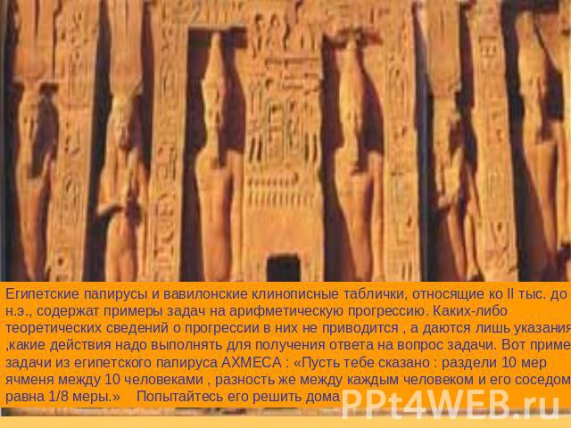 Египетские папирусы и вавилонские клинописные таблички, относящие ко II тыс. до н.э., содержат примеры задач на арифметическую прогрессию. Каких-либо теоретических сведений о прогрессии в них не приводится , а даются лишь указания ,какие действия на…