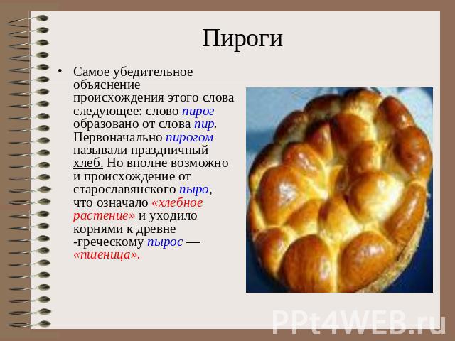 ПирогиСамое убедительное объяснение происхождения этого слова следующее: слово пирог образовано от слова пир. Первоначально пирогом называли праздничный хлеб. Но вполне возможно и происхождение от старославянского пыро, что означало «хлебное растени…