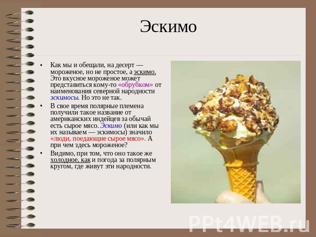 ЭскимоКак мы и обещали, на десерт — мороженое, но не простое, а эскимо. Это вкусное мороженое может представиться кому-то «обрубком» от наименования северной народности эскимосы. Но это не так.В свое время полярные племена получили такое название от…